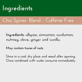 Chai Spices Blend, Ingredients List: allspice, cinnamon, cardamom, nutmeg, vanilla, ginger, and clove. Caffeine Free, No added sugar