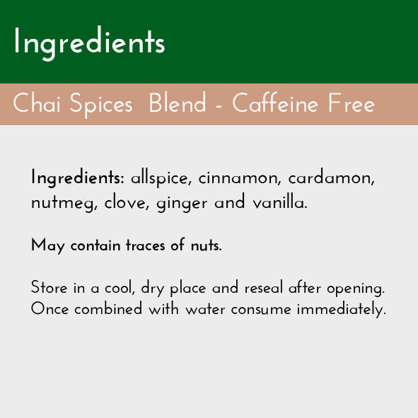 Chai Spices Blend, Ingredients List: allspice, cinnamon, cardamom, nutmeg, vanilla, ginger, and clove. Caffeine Free, No added sugar